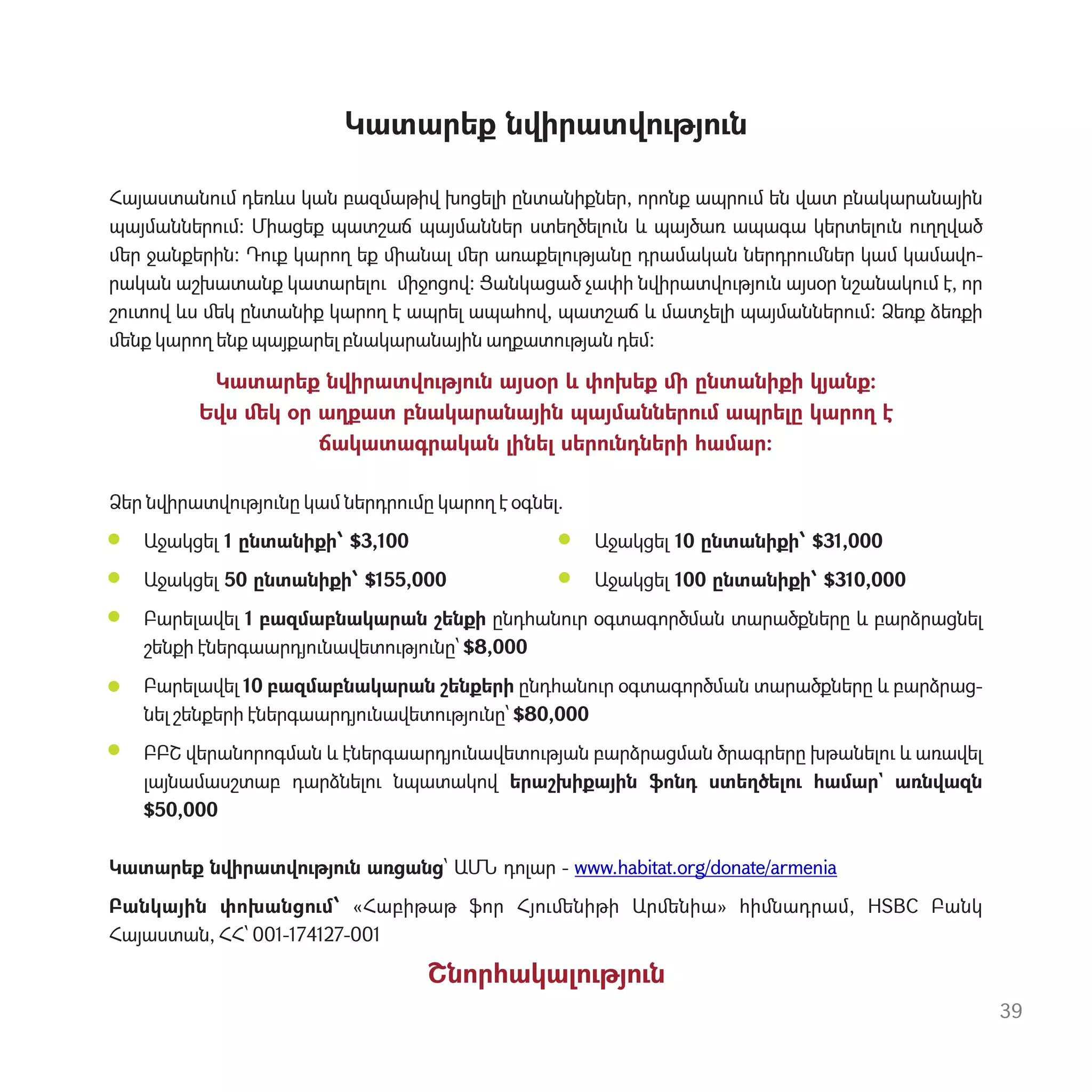39
Կատարեք նվիրատվ‫ٳ‬թյ‫ٳ‬ն
Հայաստան‫ٳ‬մ դեռևս կան բազմաթիվ խոցելի ընտանիքներ, որոնք ապր‫ٳ‬մ են վատ բնակարանային
պայմաններ‫ٳ‬մ: Միացեք պատշաճ պայմաններ ստեղծել‫ٳ‬ն և պայծառ ապագա կերտել‫ٳ‬ն ‫ٳ‬ղղված
ﬔր ջանքերին: Դ‫ٳ‬ք կարող եք ﬕանալ ﬔր առաքել‫ٳ‬թյանը դրամական ներդր‫ٳ‬ﬓեր կամ կամավո-
րական աշխատանք կատարել‫ٳ‬ ﬕջոցով: Ցանկացած չափի նվիրատվ‫ٳ‬թյ‫ٳ‬ն այսօր նշանակ‫ٳ‬մ է, որ
շ‫ٳ‬տով ևս ﬔկ ընտանիք կարող է ապրել ապահով, պատշաճ և մատչելի պայմաններ‫ٳ‬մ: Ձեռք ձեռքի
ﬔնք կարող ենք պայքարել բնակարանային աղքատ‫ٳ‬թյան դեմ:
Կատարեք նվիրատվ‫ٳ‬թյ‫ٳ‬ն այսօր և փոխեք ﬕ ընտանիքի կյանք:
Եվս ﬔկ օր աղքատ բնակարանային պայմաններ‫ٳ‬մ ապրելը կարող է
ճակատագրական լինել սեր‫ٳ‬նդների համար:
Ձեր նվիրատվ‫ٳ‬թյ‫ٳ‬նը կամ ներդր‫ٳ‬մը կարող է օգնել.
Աջակցել 1 ընտանիքի՝ $3,100 Աջակցել 10 ընտանիքի՝ $31,000
Աջակցել 50 ընտանիքի՝ $155,000 Աջակցել 100 ընտանիքի՝ $310,000
Բարելավել 1 բազմաբնակարան շենքի ընդհան‫ٳ‬ր օգտագործման տարածքները և բարձրացնել
շենքի էներգաարդյ‫ٳ‬նավետ‫ٳ‬թյ‫ٳ‬նը՝ $8,000
Բարելավել 10 բազմաբնակարան շենքերի ընդհան‫ٳ‬ր օգտագործման տարածքները և բարձրաց-
նել շենքերի էներգաարդյ‫ٳ‬նավետ‫ٳ‬թյ‫ٳ‬նը՝ $80,000
ԲԲՇ վերանորոգման և էներգաարդյ‫ٳ‬նավետ‫ٳ‬թյան բարձրացման ծրագրերը խթանել‫ٳ‬ և առավել
լայնամասշտաբ դարձնել‫ٳ‬ նպատակով երաշխիքային ֆոնդ ստեղծել‫ٳ‬ համար` առնվազն
$50,000
Կատարեք նվիրատվ‫ٳ‬թյ‫ٳ‬ն առցանց՝ ԱՄՆ դոլար - www.habitat.org/donate/armenia
Բանկային փոխանց‫ٳ‬մ՝ «Հաբիթաթ ֆոր Հյ‫ٳ‬ﬔնիթի Արﬔնիա» հիﬓադրամ, HSBC Բանկ
Հայաստան, ՀՀ՝ 001-174127-001
Շնորհակալ‫ٳ‬թյ‫ٳ‬ն
 