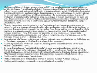  L’habitat traditionnel n’est pas seulement une architecture mais beaucoup de valeurs sociales en
sortaient telles que l’entraide et la solidarité. En outre, ce type d’habitat notamment celui dans les
milieux ruraux, constituait une véritable entreprise économique et sociale. L’habitation disposantde
fonctions attenantes tel que l’agriculture, des espaces pour le four à céramiques, les métiers à tisser,
les pressoirs à olives….etc.) Joue un rôle du producteur. « La maison joue ainsi une fonction de
production artisanale, unité d’habitation, unité économique, la maison traditionnelle est aussi une
unité de consommation collective…l’habitation traditionnelle constituait une entité économique et
sociale relativement autonome et sa structure reposait sur la reproduction de la famille élargie »
(Boubekeur.S, 1986).
 Tous les éléments architecturaux de ce type d’habitat (entrée en chicane, ouvertures, cour ou
patio,…) expriment tous des valeurs culturelles telles que la préservation de l’intimité familiale. Le
processus de productionde ce dernier est particulier, étant donné qu’il est régi par des valeurs de la
tradition, la construction devient ainsi un rituel. « La construction possède des aspects rituels et
religieux importants ; l’acte de technique est assimilé à un acte mystique. Les travaux de la
construction et les obligations rituelles sont riches et complexes, on ne peut pas supposer que la
technique précède le rituel ». (Rappoport.A, 1972).
 La pratique de « la Touisa » qui constitue en l’association de tous, pour la réalisation de l’habitation
et d’autres ouvrages pour le bénéfice des membres de la communauté.
 « Dans le processus de production l’aide n’est pas uniquement d’ordre technique, elle est aussi
rituelle » (Boubekeur.S, 1986).
 En guise de conclusion, l’habitat traditionnel n’est pas seulement un abri mais une structure
économique, lieu de préservation des valeurs culturelleset sociales et un équilibre au sein de la
société. Tout ceci nous permet de comprendre et justifier la variété de ce type dans un pays comme
l’Algérie ayant une vaste superficie ; nous distinguons trois catégories : (Boubekeur.S, 1986).
 l’habitat traditionnel du nord (les médinas)
 l’habitat traditionnel des zones rurales éparses et les hauts plateaux (Chaoui, kabyle,…)
 l’habitat traditionnel des zones arides et semi arides (soufi, mozabite).
 