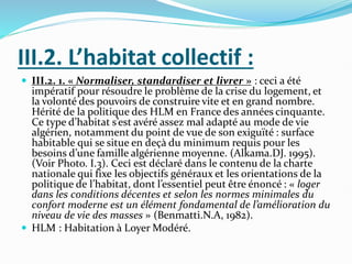 III.2. L’habitat collectif :
 III.2. 1. « Normaliser, standardiser et livrer » : ceci a été
impératif pour résoudre le problème de la crise du logement, et
la volonté des pouvoirs de construire vite et en grand nombre.
Hérité de la politique des HLM en France des années cinquante.
Ce type d’habitat s’est avéré assez mal adapté au mode de vie
algérien, notamment du point de vue de son exiguïté : surface
habitable qui se situe en deçà du minimum requis pour les
besoins d’une famille algérienne moyenne. (Alkama.DJ. 1995).
(Voir Photo. I.3). Ceci est déclaré dans le contenu de la charte
nationale qui fixe les objectifs généraux et les orientations de la
politique de l’habitat, dont l’essentiel peut être énoncé : « loger
dans les conditions décentes et selon les normes minimales du
confort moderne est un élément fondamental de l’amélioration du
niveau de vie des masses » (Benmatti.N.A, 1982).
 HLM : Habitation à Loyer Modéré.
 