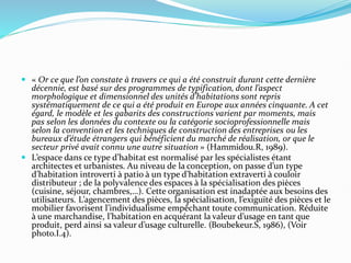  « Or ce que l’on constate à travers ce qui a été construit durant cette dernière
décennie, est basé sur des programmes de typification, dont l’aspect
morphologique et dimensionnel des unités d’habitations sont repris
systématiquement de ce qui a été produit en Europe aux années cinquante. A cet
égard, le modèle et les gabarits des constructions varient par moments, mais
pas selon les données du contexte ou la catégorie socioprofessionnelle mais
selon la convention et les techniques de construction des entreprises ou les
bureaux d’étude étrangers qui bénéficient du marché de réalisation, or que le
secteur privé avait connu une autre situation » (Hammidou.R, 1989).
 L’espace dans ce type d’habitat est normalisé par les spécialistes étant
architectes et urbanistes. Au niveau de la conception, on passe d’un type
d’habitation introverti à patio à un type d’habitation extraverti à couloir
distributeur ; de la polyvalence des espaces à la spécialisation des pièces
(cuisine, séjour, chambres,…). Cette organisation est inadaptée aux besoins des
utilisateurs. L’agencement des pièces, la spécialisation, l’exiguïté des pièces et le
mobilier favorisent l’individualisme empêchant toute communication. Réduite
à une marchandise, l’habitation en acquérant la valeur d’usage en tant que
produit, perd ainsi sa valeur d’usage culturelle. (Boubekeur.S, 1986), (Voir
photo.I.4).
 