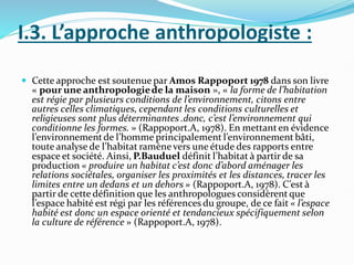 I.3. L’approche anthropologiste :
 Cette approche est soutenue par Amos Rappoport 1978 dans son livre
« pour une anthropologiede la maison », « la forme de l’habitation
est régie par plusieurs conditions de l’environnement, citons entre
autres celles climatiques, cependant les conditions culturelles et
religieuses sont plus déterminantes .donc, c’est l’environnement qui
conditionne les formes. » (Rappoport.A, 1978). En mettanten évidence
l’environnementde l’homme principalement l’environnement bâti,
toute analyse de l’habitat ramène vers une étude des rapports entre
espace et société. Ainsi, P.Bauduel définit l’habitat à partir de sa
production « produire un habitat c’est donc d’abord aménager les
relations sociétales, organiser les proximités et les distances, tracer les
limites entre un dedans et un dehors » (Rappoport.A, 1978). C’est à
partir de cette définition que les anthropologues considèrentque
l’espace habité est régi par les références du groupe, de ce fait « l’espace
habité est donc un espace orienté et tendancieux spécifiquement selon
la culture de référence » (Rappoport.A, 1978).
 