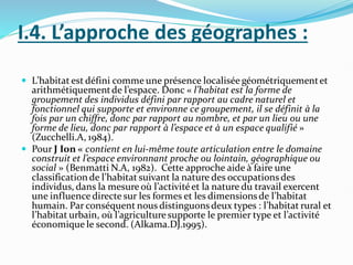 I.4. L’approche des géographes :
 L’habitat est défini comme une présence localisée géométriquementet
arithmétiquementde l’espace. Donc « l’habitat est la forme de
groupement des individus défini par rapport au cadre naturel et
fonctionnel qui supporte et environne ce groupement, il se définit à la
fois par un chiffre, donc par rapport au nombre, et par un lieu ou une
forme de lieu, donc par rapport à l’espace et à un espace qualifié »
(Zucchelli.A, 1984).
 Pour J Ion « contient en lui-même toute articulation entre le domaine
construit et l’espace environnant proche ou lointain, géographique ou
social » (Benmatti N.A, 1982). Cette approche aide à faire une
classificationde l’habitat suivant la nature des occupationsdes
individus, dans la mesure où l’activitéet la nature du travail exercent
une influence directe sur les formes et les dimensionsde l’habitat
humain. Par conséquent nous distinguonsdeux types : l’habitat rural et
l’habitat urbain, où l’agriculturesupporte le premier type et l’activité
économique le second. (Alkama.DJ.1995).
 