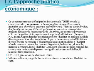 I.7. L’approche politico
économique :
 Ce concept se trouve défini par les instancesde l’ONU lors de la
conférencede Vancouver. « La conception des établissements
humains doit chercher à créer un cadre de vie ou l’identité des individus,
des familles et des sociétés soit préservée et ou soient ménagés les
moyens d’assurer la jouissance de la vie privée, les contacts personnels
et la participation de la population à la prise de décision ». (Benmatti
N.A, 1982). Cependant les politiciensvoient l’habitat en tant qu’outil de
développement local et totalitaire. A partir de ces essais de définitions,
il reste encore nécessaired’éluciderquelques notions liées à l’habitat
afin de le mieux cerner, les termes : logement, habitation, domicile,
maison, demeure, logis, l’habiter …etc. sont souvent utiliséscomme des
synonymes mais pour dépasser les significationssuperficielles, il
faudrait faire précision.
 ONU : Organisation des Nations Unies
 Ville canadienne, siège de la conférence internationale sur l’habitaten
1976.
 