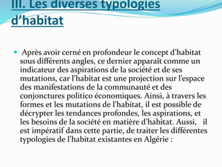 III. Les diverses typologies
d’habitat
 Après avoir cerné en profondeur le concept d’habitat
sous différents angles, ce dernier apparaît comme un
indicateur des aspirations de la société et de ses
mutations, car l’habitat est une projection sur l’espace
des manifestations de la communauté et des
conjonctures politico économiques. Ainsi, à travers les
formes et les mutations de l’habitat, il est possible de
décrypter les tendances profondes, les aspirations, et
les besoins de la société en matière d’habitat. Aussi, il
est impératif dans cette partie, de traiter les différentes
typologies de l’habitat existantes en Algérie :
 