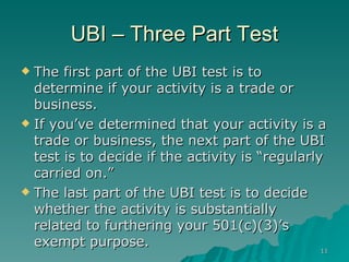 UBI – Three Part Test The first part of the UBI test is to determine if your activity is a trade or business.  If you’ve determined that your activity is a trade or business, the next part of the UBI test is to decide if the activity is “regularly carried on.” The last part of the UBI test is to decide whether the activity is substantially related to furthering your 501(c)(3)’s exempt purpose.  