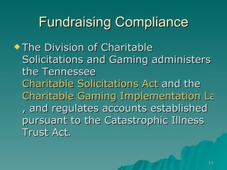 Fundraising Compliance The Division of Charitable Solicitations and Gaming administers the Tennessee  Charitable Solicitations Act  and the  Charitable Gaming Implementation Law , and regulates accounts established pursuant to the Catastrophic Illness Trust Act .    