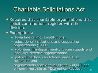 Charitable Solicitations Act Requires that charitable organizations that solicit contributions register with the division. Exemptions: bona fide religious institutions;  educational institutions and supporting organizations (PTAs) volunteer fire departments, rescue squads and local civil defense organizations;  political parties, candidates, and PACs; hospitals; and  organizations receiving less than $30,000 per annum (must file an “Exemption Request”)  