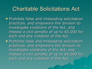 Charitable Solicitations Act Prohibits false and misleading solicitation practices, and empowers the division to investigate violations of the Act, and impose a civil penalty of up to $5,000 for each and any violation of the Act.  Prohibits false and misleading solicitation practices, and empowers the division to investigate violations of the Act, and impose a civil penalty of up to $5,000 for each and any violation of the Act.  