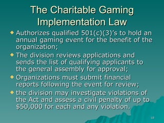 The Charitable Gaming Implementation Law Authorizes qualified 501(c)(3)’s to hold an annual gaming event for the benefit of the organization; The division reviews applications and sends the list of qualifying applicants to the general assembly for approval;  Organizations must submit financial reports following the event for review; the division may investigate violations of the Act and assess a civil penalty of up to $50,000 for each and any violation.  