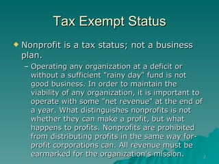 Tax Exempt Status Nonprofit is a tax status; not a business plan. Operating any organization at a deficit or without a sufficient "rainy day" fund is not good business. In order to maintain the viability of any organization, it is important to operate with some "net revenue" at the end of a year. What distinguishes nonprofits is not whether they can make a profit, but what happens to profits. Nonprofits are prohibited from distributing profits in the same way for-profit corporations can. All revenue must be earmarked for the organization's mission.  