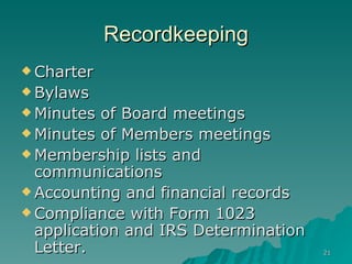 Recordkeeping Charter Bylaws Minutes of Board meetings Minutes of Members meetings Membership lists and communications Accounting and financial records Compliance with Form 1023 application and IRS Determination Letter. 