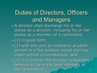 Duties of Directors, Officers and Managers A director shall discharge his or her duties as a director, including his or her duties as a member of a committee: (1) in good faith; (2) with the care an ordinarily prudent person in a like position would exercise under similar circumstances; and (3) in a manner the director reasonably believes to be in the best interests of the corporation.   