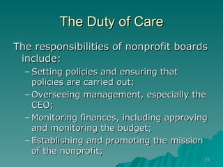 The Duty of Care The responsibilities of nonprofit boards include: Setting policies and ensuring that policies are carried out;  Overseeing management, especially the CEO;  Monitoring finances, including approving and monitoring the budget; Establishing and promoting the mission of the nonprofit; 