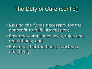 The Duty of Care (cont’d) Raising the funds necessary for the nonprofit to fulfill its mission; Ensuring compliance laws, rules and regulations; and Ensuring that the board functions effectively. 