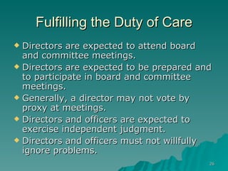 Fulfilling the Duty of Care Directors are expected to attend board and committee meetings.   Directors are expected to be prepared and to participate in board and committee meetings. Generally, a director may not vote by proxy at meetings.   Directors and officers are expected to exercise independent judgment.     Directors and officers must not willfully ignore problems.  