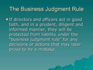 The Business Judgment Rule If directors and officers act in good faith, and in a prudent, diligent and informed manner, they will be protected from liability under the “business judgment rule” for any decisions or actions that may later prove to be a mistake.   