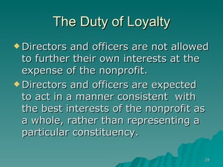 The Duty of Loyalty Directors and officers are not allowed to further their own interests at the expense of the nonprofit.   Directors and officers are expected to act in a manner consistent  with the best interests of the nonprofit as a whole, rather than representing a particular constituency.   