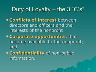 Duty of Loyalty – the 3 “C’s” C onflicts of interest  between directors and officers and the interests of the nonprofit C orporate opportunities  that become available to the nonprofit; and C onfidentiality  of non-public information.  