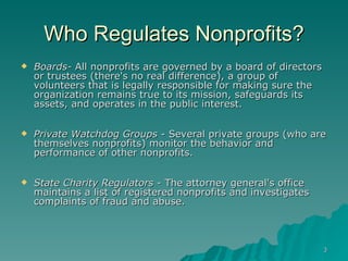 Who Regulates Nonprofits? Boards-  All nonprofits are governed by a board of directors or trustees (there's no real difference), a group of volunteers that is legally responsible for making sure the organization remains true to its mission, safeguards its assets, and operates in the public interest. Private Watchdog Groups  - Several private groups (who are themselves nonprofits) monitor the behavior and performance of other nonprofits. State Charity Regulators  - The attorney general's office maintains a list of registered nonprofits and investigates complaints of fraud and abuse. 