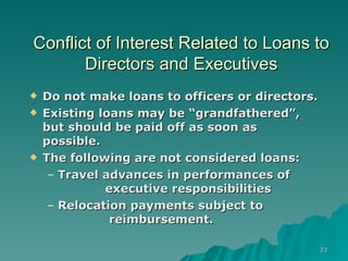 Conflict of Interest Related to Loans to Directors and Executives Do not make loans to officers or directors. Existing loans may be “grandfathered”, but should be paid off as soon as possible. The following are not considered loans: Travel advances in performances of   executive responsibilities Relocation payments subject to   reimbursement. 