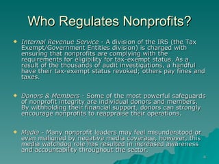 Who Regulates Nonprofits? Internal Revenue Service  - A division of the IRS (the Tax Exempt/Government Entities division) is charged with ensuring that nonprofits are complying with the requirements for eligibility for tax-exempt status. As a result of the thousands of audit investigations, a handful have their tax-exempt status revoked; others pay fines and taxes. Donors & Members  - Some of the most powerful safeguards of nonprofit integrity are individual donors and members. By withholding their financial support, donors can strongly encourage nonprofits to reappraise their operations. Media  - Many nonprofit leaders may feel misunderstood or even maligned by negative media coverage, however, this media watchdog role has resulted in increased awareness and accountability throughout the sector.  