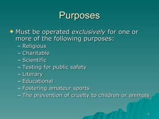 Purposes Must be operated  exclusively  for one or more of the following purposes: Religious Charitable Scientific Testing for public safety Literary Educational Fostering amateur sports The prevention of cruelty to children or animals 