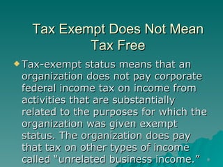 Tax Exempt Does Not Mean Tax Free Tax-exempt status means that an organization does not pay corporate federal income tax on income from activities that are substantially related to the purposes for which the organization was given exempt status. The organization does pay that tax on other types of income called “unrelated business income.”  