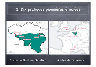 2. Dix pratiques pionnières étudiées




                              Sites de référence
                              ‣Louvain-la-Neuve
                              ‣ BedZED
                              ‣ Grenoble, ZAC de Bonne
                              ‣ Culemborg, EVA-Lanxmeer


6 sites wallons en chantier       4 sites de référence
 