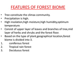 FEATURES OF FOREST BIOME
• Tree constitute the climax community.
• Precipitation is high.
• High insolation,high moisture,high humidity,optimum
temperature.
• Consist of upper layer of leaves and branches of tree,mid
layer of herbs and shrubs and the forest floor.
• Based on the type of plant,geographical location,forest
biome is divided into 3.
1. coniferous forest
2. Tropical rain forest
3. Deciduous forest
 