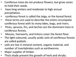 • Coniferous trees do not produce flowers, but grow cones
to hold their seeds.
• have long winters and moderate to high annual
precipitation.
• coniferous forest is called the taiga, or the boreal forest.
• these terms are used to describe the entire circumpolar
coniferous forest with its many lakes, bogs, and rivers.
• Pines, spruces, firs, and larches are the dominant trees in
coniferous forests.
• Mosses, liverworts, and lichens cover the forest floor.
• The light-coloured, usually acidic soils of coniferous forests
are called podzols .
• soils are low in mineral content, organic material, and
number of invertebrates such as earthworms.
• Major supplier of timber.
• Thick shade prevent the growth of herb and shrubs.
 