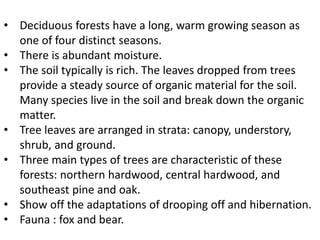 • Deciduous forests have a long, warm growing season as
one of four distinct seasons.
• There is abundant moisture.
• The soil typically is rich. The leaves dropped from trees
provide a steady source of organic material for the soil.
Many species live in the soil and break down the organic
matter.
• Tree leaves are arranged in strata: canopy, understory,
shrub, and ground.
• Three main types of trees are characteristic of these
forests: northern hardwood, central hardwood, and
southeast pine and oak.
• Show off the adaptations of drooping off and hibernation.
• Fauna : fox and bear.
 