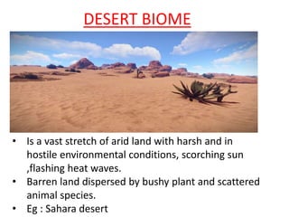 DESERT BIOME
• Is a vast stretch of arid land with harsh and in
hostile environmental conditions, scorching sun
,flashing heat waves.
• Barren land dispersed by bushy plant and scattered
animal species.
• Eg : Sahara desert
 