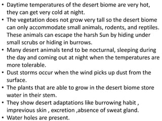 • Daytime temperatures of the desert biome are very hot,
they can get very cold at night.
• The vegetation does not grow very tall so the desert biome
can only accommodate small animals, rodents, and reptiles.
These animals can escape the harsh Sun by hiding under
small scrubs or hiding in burrows.
• Many desert animals tend to be nocturnal, sleeping during
the day and coming out at night when the temperatures are
more tolerable.
• Dust storms occur when the wind picks up dust from the
surface.
• The plants that are able to grow in the desert biome store
water in their stem.
• They show desert adaptations like burrowing habit ,
imprevious skin , excretion ,absence of sweat gland.
• Water holes are present.
 