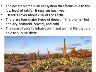 • The desert biome is an ecosystem that forms due to the
low level of rainfall it receives each year.
• Deserts cover about 20% of the Earth.
• There are four major types of desert in this biome - hot
and dry, semiarid, coastal, and cold.
• They are all able to inhabit plant and animal life that are
able to survive there.
 