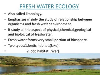 FRESH WATER ECOLOGY
• Also called limnology.
• Emphasizes mainly the study of relationship between
organisms and fresh water environment.
• It study all the aspect of physical,chemical,geological
and biological of freshwater.
• Fresh water forms very small portion of biosphere.
• Two types:1,lentic habitat.(lake)
• 2,lotic habitat.(river)
 