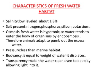 CHARACTERISTICS OF FRESH WATER
HABITAT
• Salinity:low leveled about 1.8%
• Salt present:nitrogen,phosphorus,silicon,potassium.
• Osmosis:fresh water is hypotonic,so water tends to
enter the body of organisms by endoosmosis .
Therefore animals adapt to pumb out the excess
water.
• Pressure:less than marine habitat.
• Buoyancy:is equal to weight of water it displaces.
• Transparency:make the water clean even to deep by
allowing light into it.
 