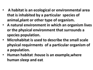 • A habitat is an ecological or environmental area
that is inhabited by a particular species of
animal,plant or other type of organism.
• A natural environment in which an organism lives
or the physical environment that surrounds a
species population.
• Microhabitat is used to describe the small scale
physical requirments of a particular organism of
a population.
• Human habitat :house is an example,where
human sleep and eat.
 