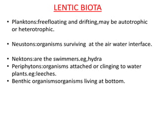 LENTIC BIOTA
• Planktons:freefloating and drifting,may be autotrophic
or heterotrophic.
• Neustons:organisms surviving at the air water interface.
• Nektons:are the swimmers.eg,hydra
• Periphytons:organisms attached or clinging to water
plants.eg:leeches.
• Benthic organismsorganisms living at bottom.
 