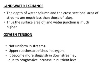 LAND WATER EXCHANGE
• The depth of water column and the cross sectional area of
streams are much less than those of lakes.
• Thus the surface area of land water junction is much
higher.
OXYGEN TENSION
• Not uniform in streams.
• Upper reaches are riches in oxygen.
• It become more slugglish in downstreams ,
due to progressive increase in nutrient level.
 