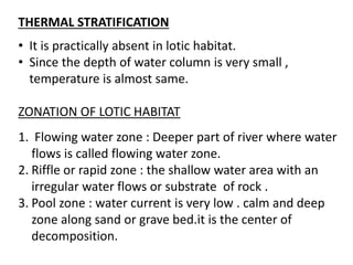 THERMAL STRATIFICATION
• It is practically absent in lotic habitat.
• Since the depth of water column is very small ,
temperature is almost same.
ZONATION OF LOTIC HABITAT
1. Flowing water zone : Deeper part of river where water
flows is called flowing water zone.
2. Riffle or rapid zone : the shallow water area with an
irregular water flows or substrate of rock .
3. Pool zone : water current is very low . calm and deep
zone along sand or grave bed.it is the center of
decomposition.
 