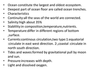 • Ocean constitute the largest and oldest ecosystem.
• Deepest part of ocean floor are called ocean trenches.
• Characteristics
• Continuity:all the seas of the world are connected.
• Salinity:high about 35%
• Stablility:in composition,temperature,nutrients.
• Temperature:differ in different regions of bottom
,surface.
• Currents:continous circulation,two type:1:equatorial
:circulate in east west direction. 2:,coastal :circulate in
north south direction.
• Tides and waves:formed by gravitational pull by moon
and sun.
• Pressure:increases with depth.
• Light and dissolved oxygen.
 