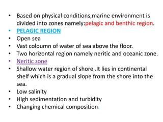 • Based on physical conditions,marine environment is
divided into zones namely:pelagic and benthic region.
• PELAGIC REGION
• Open sea
• Vast coloumn of water of sea above the floor.
• Two horizontal region namely neritic and oceanic zone.
• Neritic zone
• Shallow water region of shore .It lies in continental
shelf which is a gradual slope from the shore into the
sea.
• Low salinity
• High sedimentation and turbidity
• Changing chemical composition.
 
