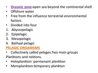 • Oceanic zone:open sea beyond the continental shelf.
• Offshore water
• Free from the influence terrestrial environmental
factors.
• Divided into four
1. Abyssopelagic
2. Epipelagic
3. Mesopelagic
4. Bathyal pelagic
PELAGIC ORGANISMS
• Collectively called pelages.Two main groups
Planktons and nektons.
• Holoplankton :permenant plankton
• Meroplankton:temporary plankton
 