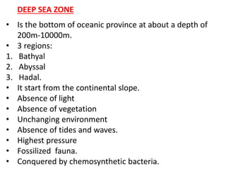 • Is the bottom of oceanic province at about a depth of
200m-10000m.
• 3 regions:
1. Bathyal
2. Abyssal
3. Hadal.
• It start from the continental slope.
• Absence of light
• Absence of vegetation
• Unchanging environment
• Absence of tides and waves.
• Highest pressure
• Fossilized fauna.
• Conquered by chemosynthetic bacteria.
DEEP SEA ZONE
 