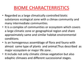 BIOME CHARACTERRISTICS
• Regarded as a large climatically controlled biotic
substances ecological zone with a climax community and
many intermediate communities.
• It is a complex of communities or ecosystem which covers
a large climatic zone or geographical region and share
approximately same and similar habitat environmental
conditions.
• Is an homogenous assemblage of flora and fauna with
almost same type of plants and animal.Thus described as
major ecosystem or major life zone .
• It include not only climatic climax vegetation but also
edaphic climaxes and different successional stages.
 