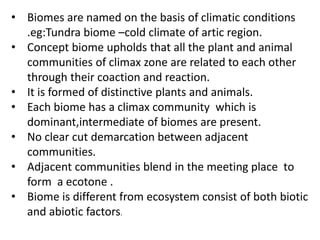 • Biomes are named on the basis of climatic conditions
.eg:Tundra biome –cold climate of artic region.
• Concept biome upholds that all the plant and animal
communities of climax zone are related to each other
through their coaction and reaction.
• It is formed of distinctive plants and animals.
• Each biome has a climax community which is
dominant,intermediate of biomes are present.
• No clear cut demarcation between adjacent
communities.
• Adjacent communities blend in the meeting place to
form a ecotone .
• Biome is different from ecosystem consist of both biotic
and abiotic factors.
 