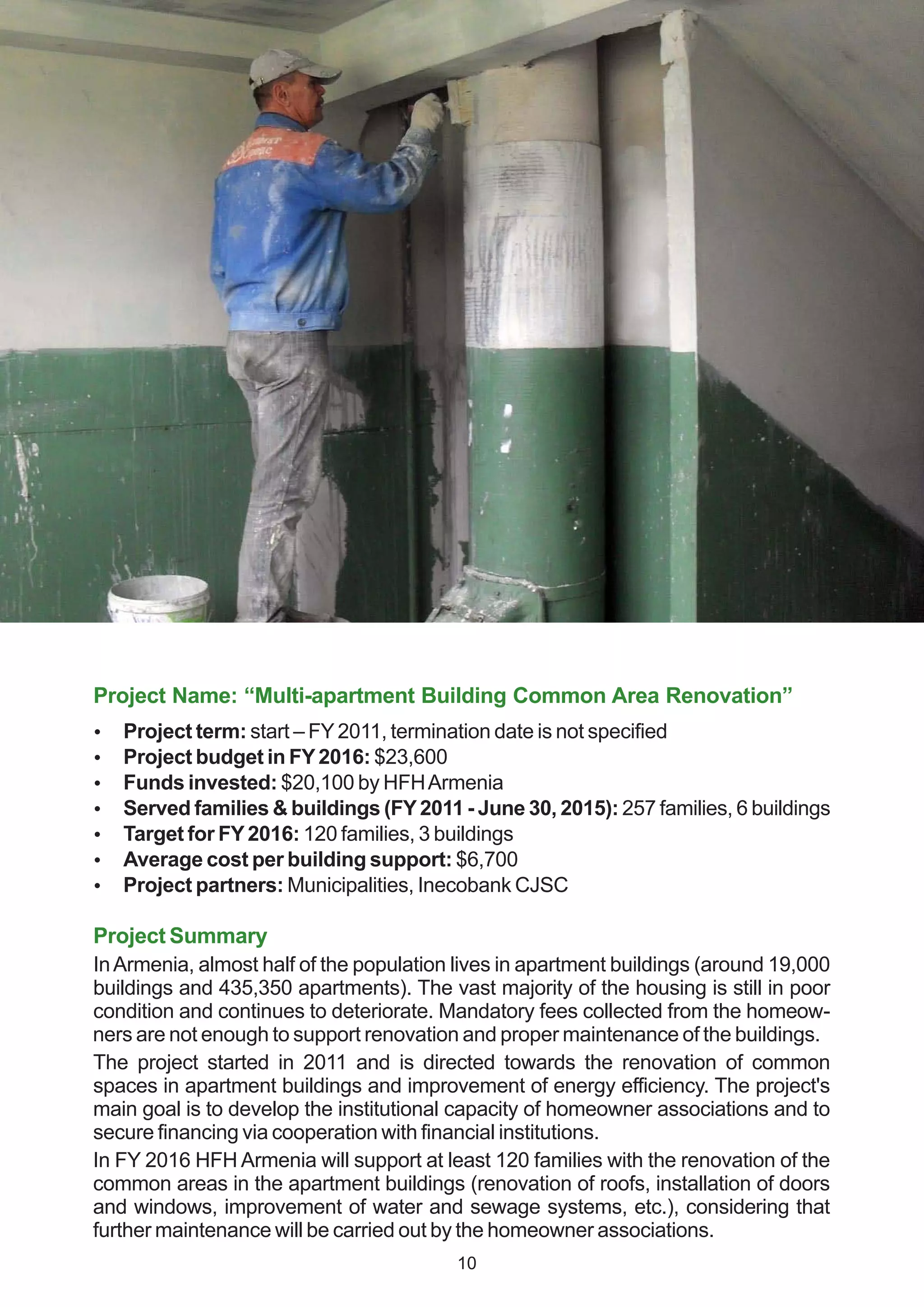 Project Name: “Multi-apartment Building Common Area Renovation”
 Project term: start – FY2011, termination date is not specified
 Project budget in FY2016: $23,600
 Funds invested: $20,100 by HFHArmenia
 Served families & buildings (FY2011 - June 30, 2015): 257 families, 6 buildings
 Target for FY2016: 120 families, 3 buildings
 Average cost per building support: $6,700
 Project partners: Municipalities, Inecobank CJSC
Project Summary
InArmenia, almost half of the population lives in apartment buildings (around 19,000
buildings and 435,350 apartments). The vast majority of the housing is still in poor
condition and continues to deteriorate. Mandatory fees collected from the homeow-
ners are not enough to support renovation and proper maintenance of the buildings.
The project started in 2011 and is directed towards the renovation of common
spaces in apartment buildings and improvement of energy efficiency. The project's
main goal is to develop the institutional capacity of homeowner associations and to
secure financing via cooperation with financial institutions.
In FY 2016 HFH Armenia will support at least 120 families with the renovation of the
common areas in the apartment buildings (renovation of roofs, installation of doors
and windows, improvement of water and sewage systems, etc.), considering that
further maintenance will be carried out by the homeowner associations.
10
 