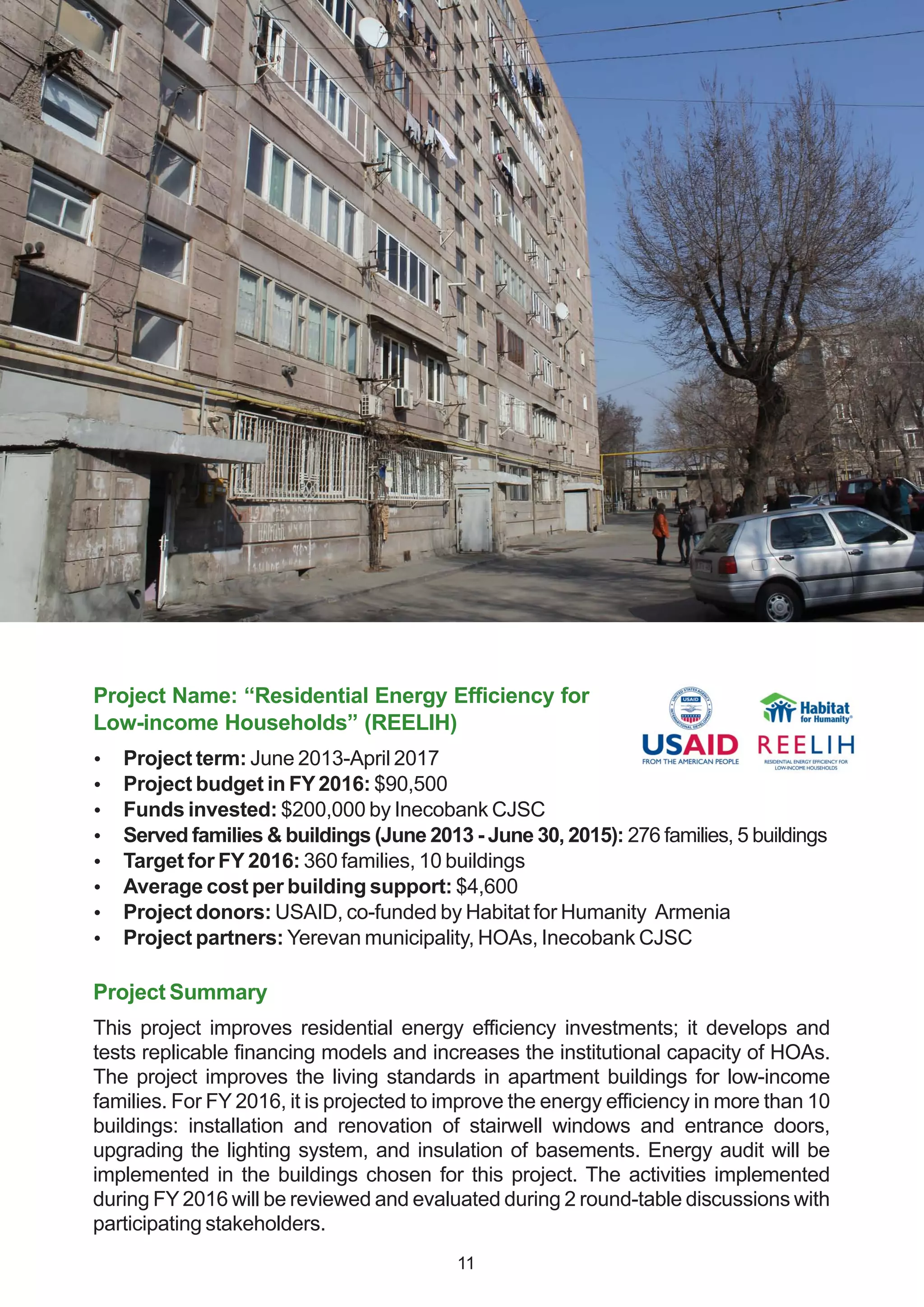 Project Name: “Residential Energy Efficiency for
Low-income Households” (REELIH)
 Project term: June 2013-April 2017
 Project budget in FY2016: $90,500
 Funds invested: $200,000 by Inecobank CJSC
 Served families & buildings (June 2013 - June 30, 2015): 276 families, 5 buildings
 Target for FY 2016: 360 families, 10 buildings
 Average cost per building support: $4,600
 Project donors: USAID, co-funded by Habitat for Humanity Armenia
 Project partners: Yerevan municipality, HOAs, Inecobank CJSC
Project Summary
This project improves residential energy efficiency investments; it develops and
tests replicable financing models and increases the institutional capacity of HOAs.
The project improves the living standards in apartment buildings for low-income
families. For FY 2016, it is projected to improve the energy efficiency in more than 10
buildings: installation and renovation of stairwell windows and entrance doors,
upgrading the lighting system, and insulation of basements. Energy audit will be
implemented in the buildings chosen for this project. The activities implemented
during FY 2016 will be reviewed and evaluated during 2 round-table discussions with
participating stakeholders.
11
 