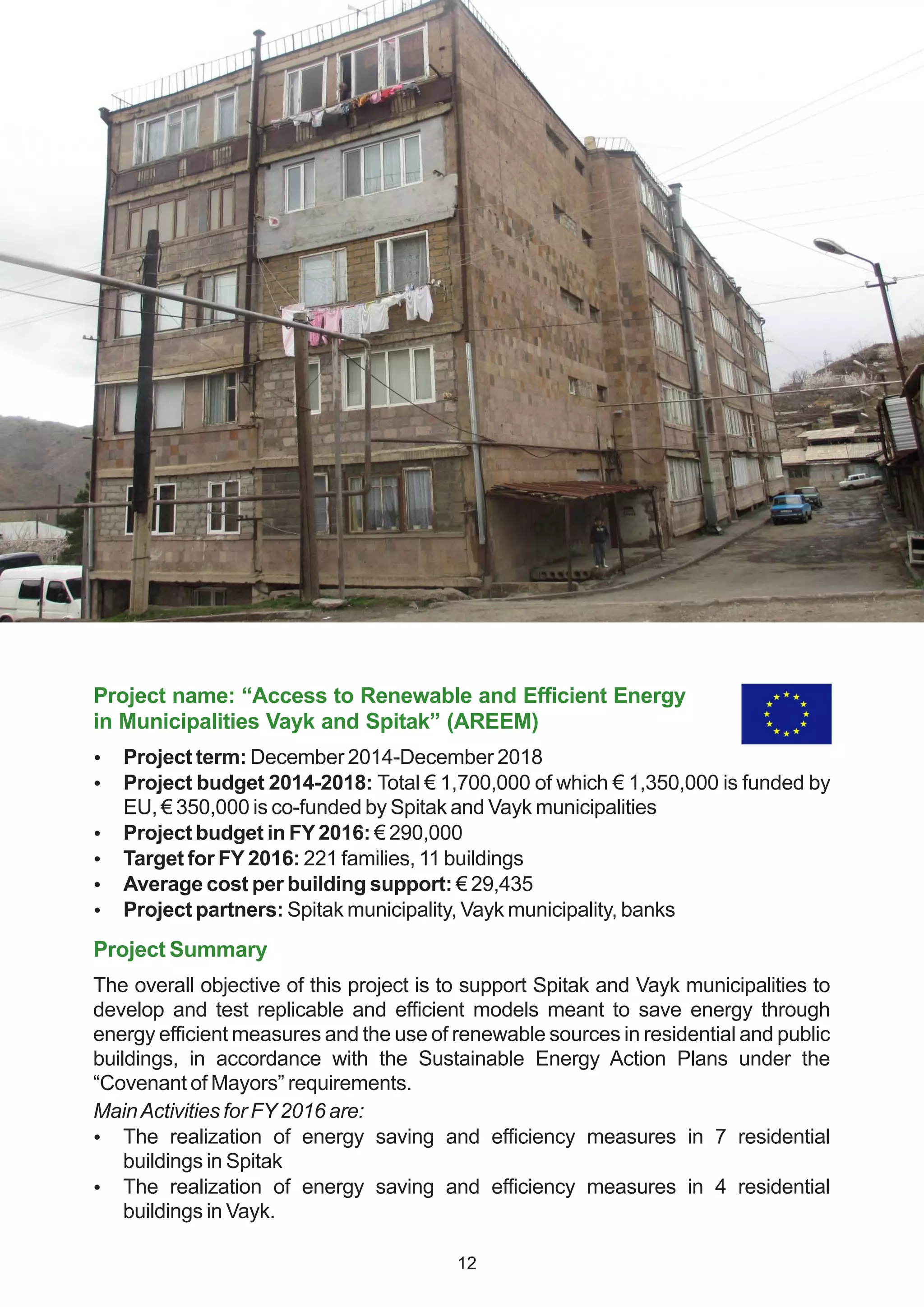 Project name: “Access to Renewable and Efficient Energy
in Municipalities Vayk and Spitak” (AREEM)
 Project term: December 2014-December 2018
 Project budget 2014-2018: Total € 1,700,000 of which € 1,350,000 is funded by
EU, € 350,000 is co-funded by Spitak and Vayk municipalities
 Project budget in FY2016: € 290,000
 Target for FY 2016: 221 families, 11 buildings
 Average cost per building support: € 29,435
 Project partners: Spitak municipality, Vayk municipality, banks
Project Summary
The overall objective of this project is to support Spitak and Vayk municipalities to
develop and test replicable and efficient models meant to save energy through
energy efficient measures and the use of renewable sources in residential and public
buildings, in accordance with the Sustainable Energy Action Plans under the
“Covenant of Mayors” requirements.
MainActivities for FY2016 are:
 The realization of energy saving and efficiency measures in 7 residential
buildings in Spitak
 The realization of energy saving and efficiency measures in 4 residential
buildings in Vayk.
12
 