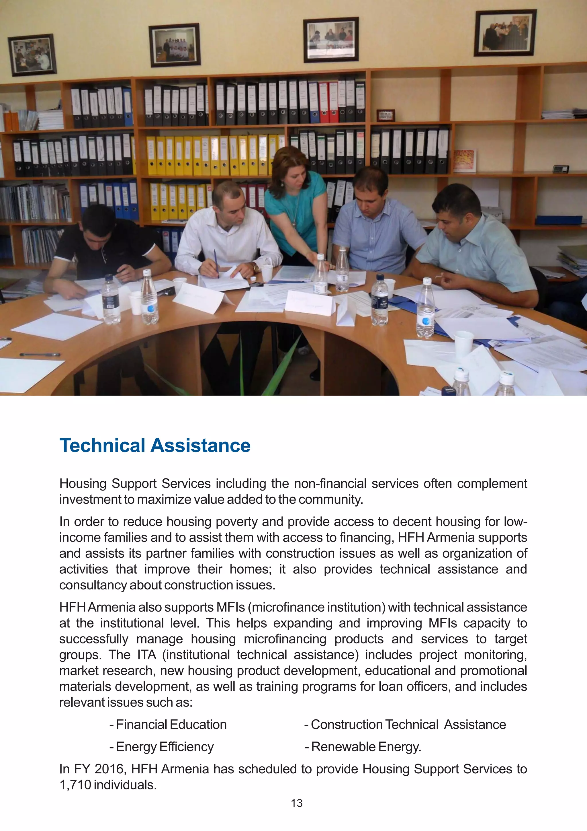 Technical Assistance
Housing Support Services including the non-financial services often complement
investment to maximize value added to the community.
In order to reduce housing poverty and provide access to decent housing for low-
income families and to assist them with access to financing, HFH Armenia supports
and assists its partner families with construction issues as well as organization of
activities that improve their homes; it also provides technical assistance and
consultancy about construction issues.
HFHArmenia also supports MFIs (microfinance institution) with technical assistance
at the institutional level. This helps expanding and improving MFIs capacity to
successfully manage housing microfinancing products and services to target
groups. The ITA (institutional technical assistance) includes project monitoring,
market research, new housing product development, educational and promotional
materials development, as well as training programs for loan officers, and includes
relevant issues such as:
- Financial Education - ConstructionTechnical Assistance
- Energy Efficiency - Renewable Energy.
In FY 2016, HFH Armenia has scheduled to provide Housing Support Services to
1,710 individuals.
13
 
